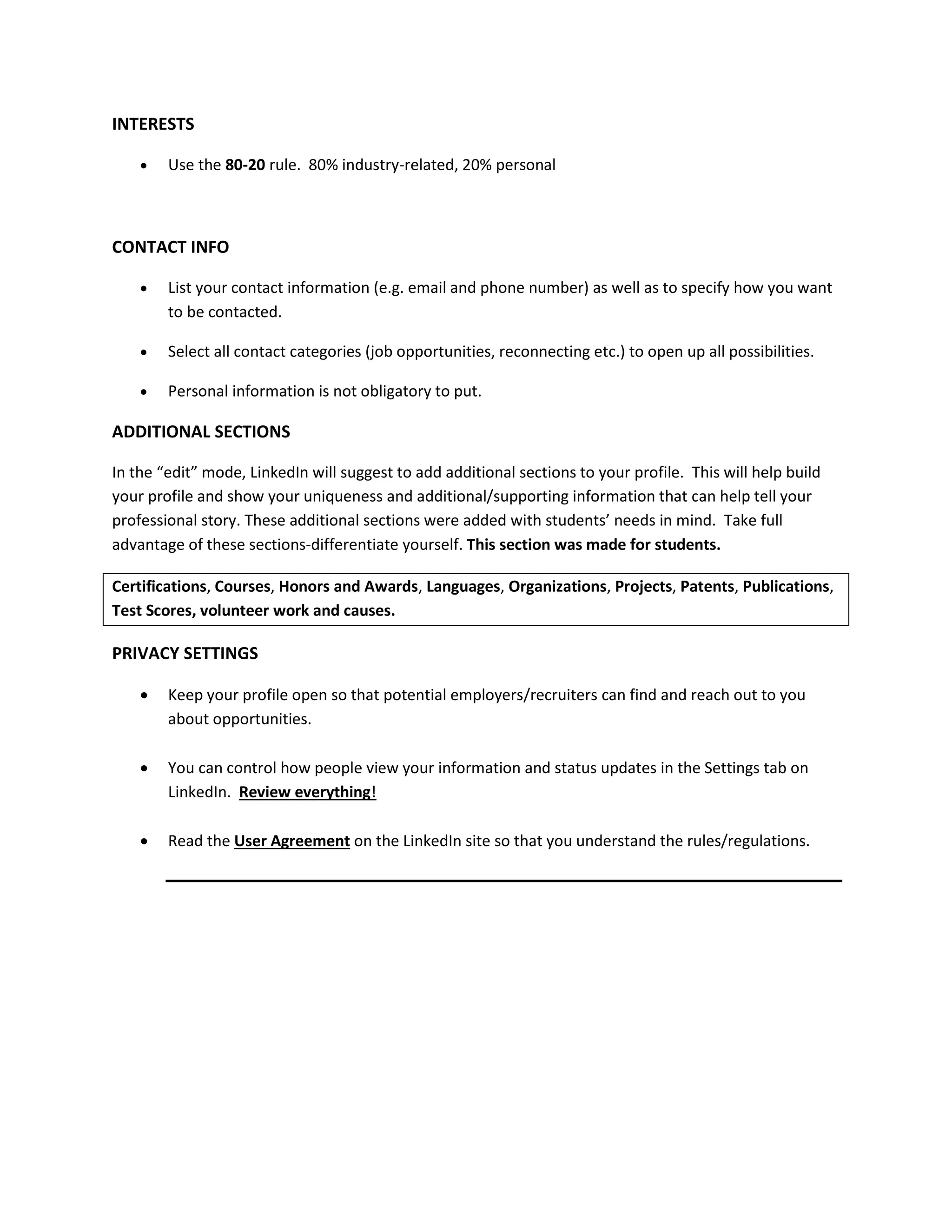 INTERESTS
 Use the 80-20 rule. 80% industry-related, 20% personal
CONTACT INFO
 List your contact information (e.g. email and phone number) as well as to specify how you want
to be contacted.
 Select all contact categories (job opportunities, reconnecting etc.) to open up all possibilities.
 Personal information is not obligatory to put.
ADDITIONAL SECTIONS
In the “edit” mode, LinkedIn will suggest to add additional sections to your profile. This will help build
your profile and show your uniqueness and additional/supporting information that can help tell your
professional story. These additional sections were added with students’ needs in mind. Take full
advantage of these sections-differentiate yourself. This section was made for students.
Certifications, Courses, Honors and Awards, Languages, Organizations, Projects, Patents, Publications,
Test Scores, volunteer work and causes.
PRIVACY SETTINGS
 Keep your profile open so that potential employers/recruiters can find and reach out to you
about opportunities.
 You can control how people view your information and status updates in the Settings tab on
LinkedIn. Review everything!
 Read the User Agreement on the LinkedIn site so that you understand the rules/regulations.
Shelly Elsliger
Online Branding and LinkedIn Specialist
Founder and President, Linked-Express
 