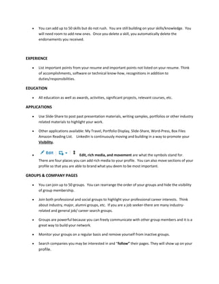  You can add up to 50 skills but do not rush. You are still building on your skills/knowledge. You
will need room to add new ones. Once you delete a skill, you automatically delete the
endorsements you received.
EXPERIENCE
 List important points from your resume and important points not listed on your resume. Think
of accomplishments, software or technical know-how, recognitions in addition to
duties/responsibilities.
EDUCATION
 All education as well as awards, activities, significant projects, relevant courses, etc.
APPLICATIONS
 Use Slide-Share to post past presentation materials, writing samples, portfolios or other industry
related materials to highlight your work.
 Other applications available: My Travel, Portfolio Display, Slide-Share, Word-Press, Box Files
Amazon Reading List. LinkedIn is continuously moving and building in a way to promote your
Visibility.
 Edit, rich media, and movement are what the symbols stand for.
There are four places you can add rich media to your profile. You can also move sections of your
profile so that you are able to brand what you deem to be most important.
GROUPS & COMPANY PAGES
 You can join up to 50 groups. You can rearrange the order of your groups and hide the visibility
of group membership.
 Join both professional and social groups to highlight your professional career interests. Think
about industry, major, alumni groups, etc. If you are a job seeker-there are many industry-
related and general job/ career search groups.
 Groups are powerful because you can freely communicate with other group members and it is a
great way to build your network.
 Monitor your groups on a regular basis and remove yourself from inactive groups.
 Search companies you may be interested in and “follow” their pages. They will show up on your
profile.
 