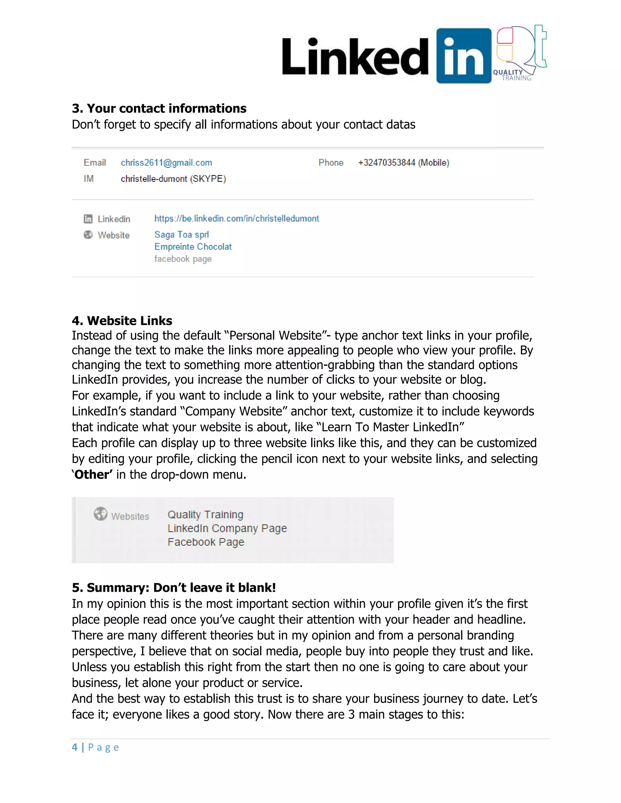 4 | P a g e
3. Your contact informations
Don’t forget to specify all informations about your contact datas
4. Website Links
Instead of using the default “Personal Website”- type anchor text links in your profile,
change the text to make the links more appealing to people who view your profile. By
changing the text to something more attention-grabbing than the standard options
LinkedIn provides, you increase the number of clicks to your website or blog.
For example, if you want to include a link to your website, rather than choosing
LinkedIn’s standard “Company Website” anchor text, customize it to include keywords
that indicate what your website is about, like “Learn To Master LinkedIn”
Each profile can display up to three website links like this, and they can be customized
by editing your profile, clicking the pencil icon next to your website links, and selecting
‘Other’ in the drop-down menu.
5. Summary: Don’t leave it blank!
In my opinion this is the most important section within your profile given it’s the first
place people read once you’ve caught their attention with your header and headline.
There are many different theories but in my opinion and from a personal branding
perspective, I believe that on social media, people buy into people they trust and like.
Unless you establish this right from the start then no one is going to care about your
business, let alone your product or service.
And the best way to establish this trust is to share your business journey to date. Let’s
face it; everyone likes a good story. Now there are 3 main stages to this:
 