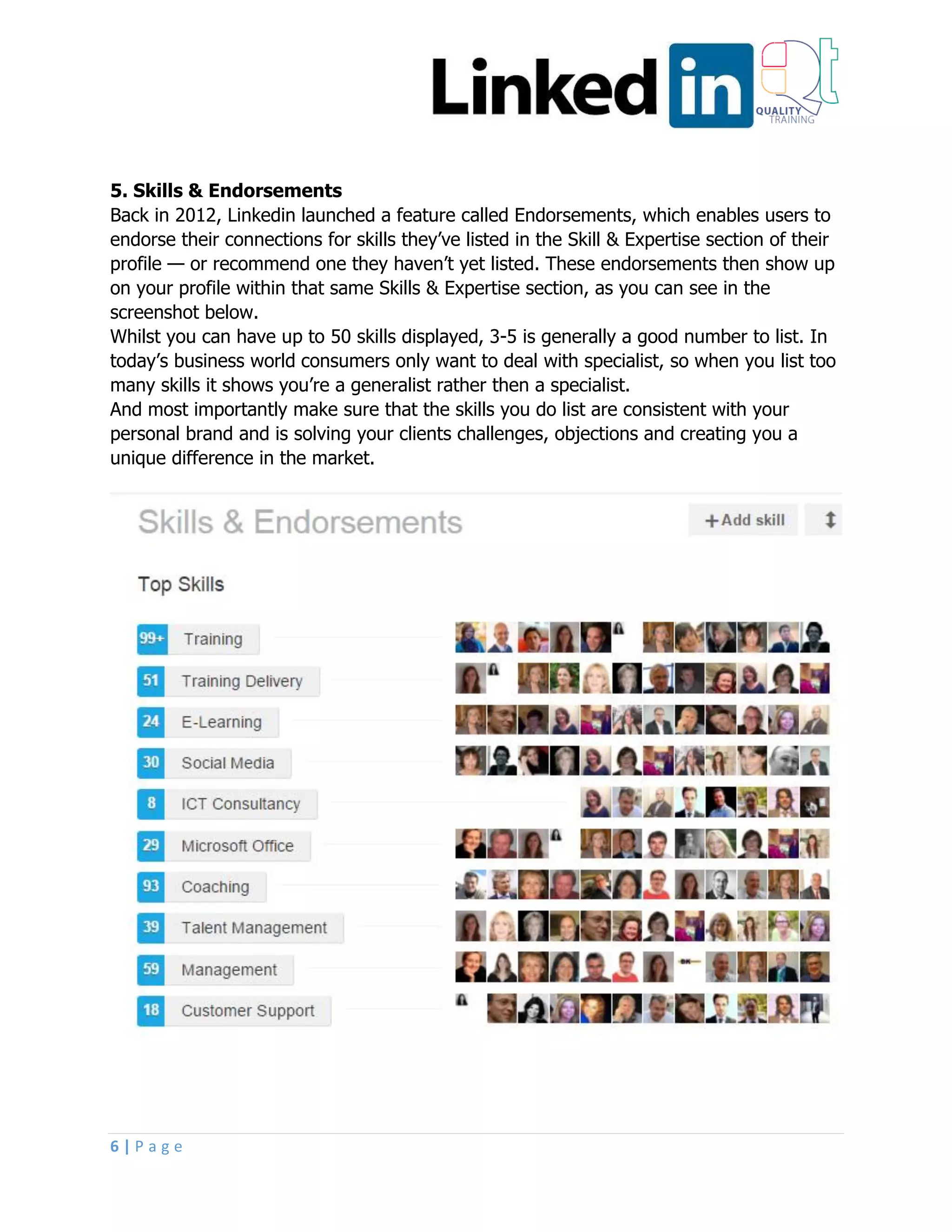 6 | P a g e
5. Skills & Endorsements
Back in 2012, Linkedin launched a feature called Endorsements, which enables users to
endorse their connections for skills they’ve listed in the Skill & Expertise section of their
profile — or recommend one they haven’t yet listed. These endorsements then show up
on your profile within that same Skills & Expertise section, as you can see in the
screenshot below.
Whilst you can have up to 50 skills displayed, 3-5 is generally a good number to list. In
today’s business world consumers only want to deal with specialist, so when you list too
many skills it shows you’re a generalist rather then a specialist.
And most importantly make sure that the skills you do list are consistent with your
personal brand and is solving your clients challenges, objections and creating you a
unique difference in the market.
 