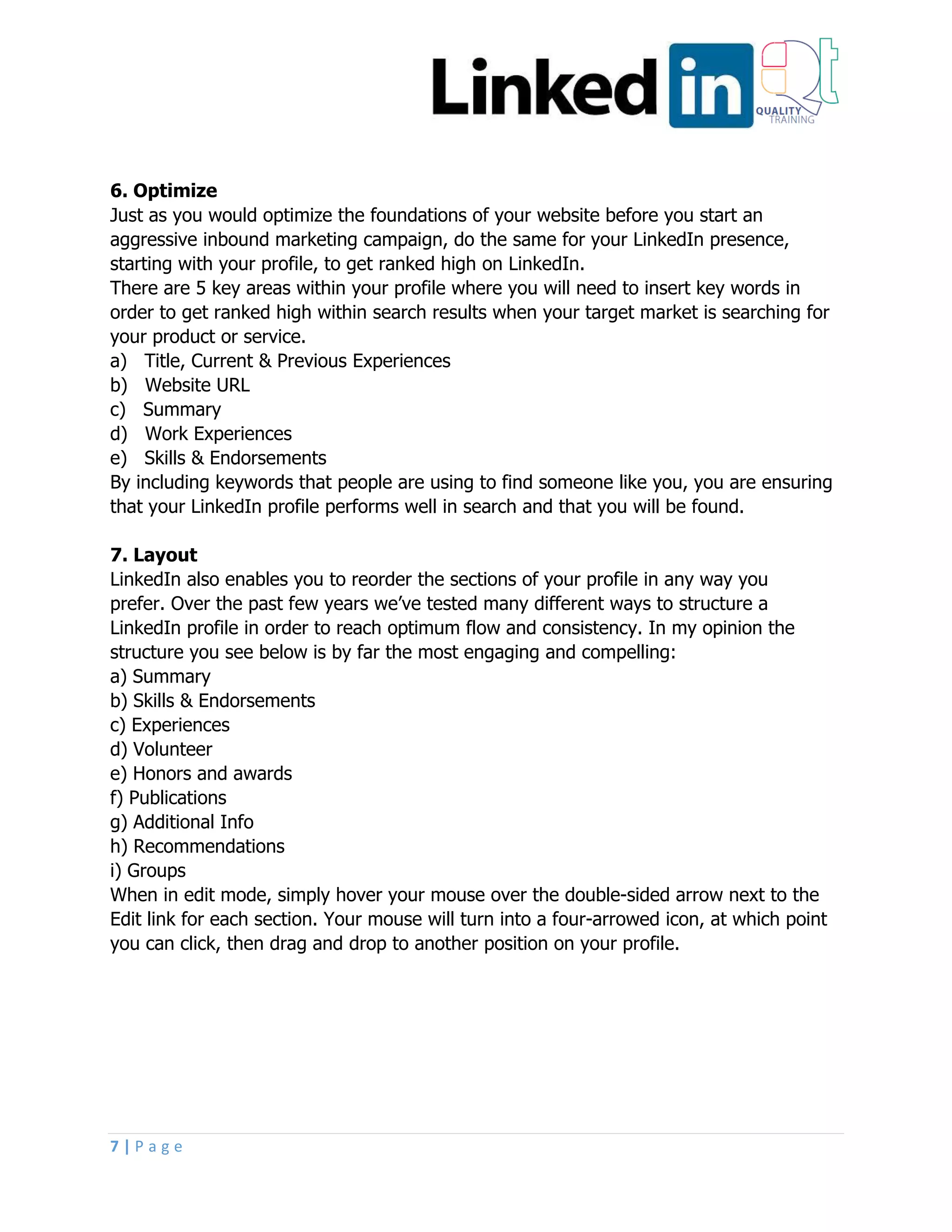 7 | P a g e
6. Optimize
Just as you would optimize the foundations of your website before you start an
aggressive inbound marketing campaign, do the same for your LinkedIn presence,
starting with your profile, to get ranked high on LinkedIn.
There are 5 key areas within your profile where you will need to insert key words in
order to get ranked high within search results when your target market is searching for
your product or service.
a) Title, Current & Previous Experiences
b) Website URL
c) Summary
d) Work Experiences
e) Skills & Endorsements
By including keywords that people are using to find someone like you, you are ensuring
that your LinkedIn profile performs well in search and that you will be found.
7. Layout
LinkedIn also enables you to reorder the sections of your profile in any way you
prefer. Over the past few years we’ve tested many different ways to structure a
LinkedIn profile in order to reach optimum flow and consistency. In my opinion the
structure you see below is by far the most engaging and compelling:
a) Summary
b) Skills & Endorsements
c) Experiences
d) Volunteer
e) Honors and awards
f) Publications
g) Additional Info
h) Recommendations
i) Groups
When in edit mode, simply hover your mouse over the double-sided arrow next to the
Edit link for each section. Your mouse will turn into a four-arrowed icon, at which point
you can click, then drag and drop to another position on your profile.
 