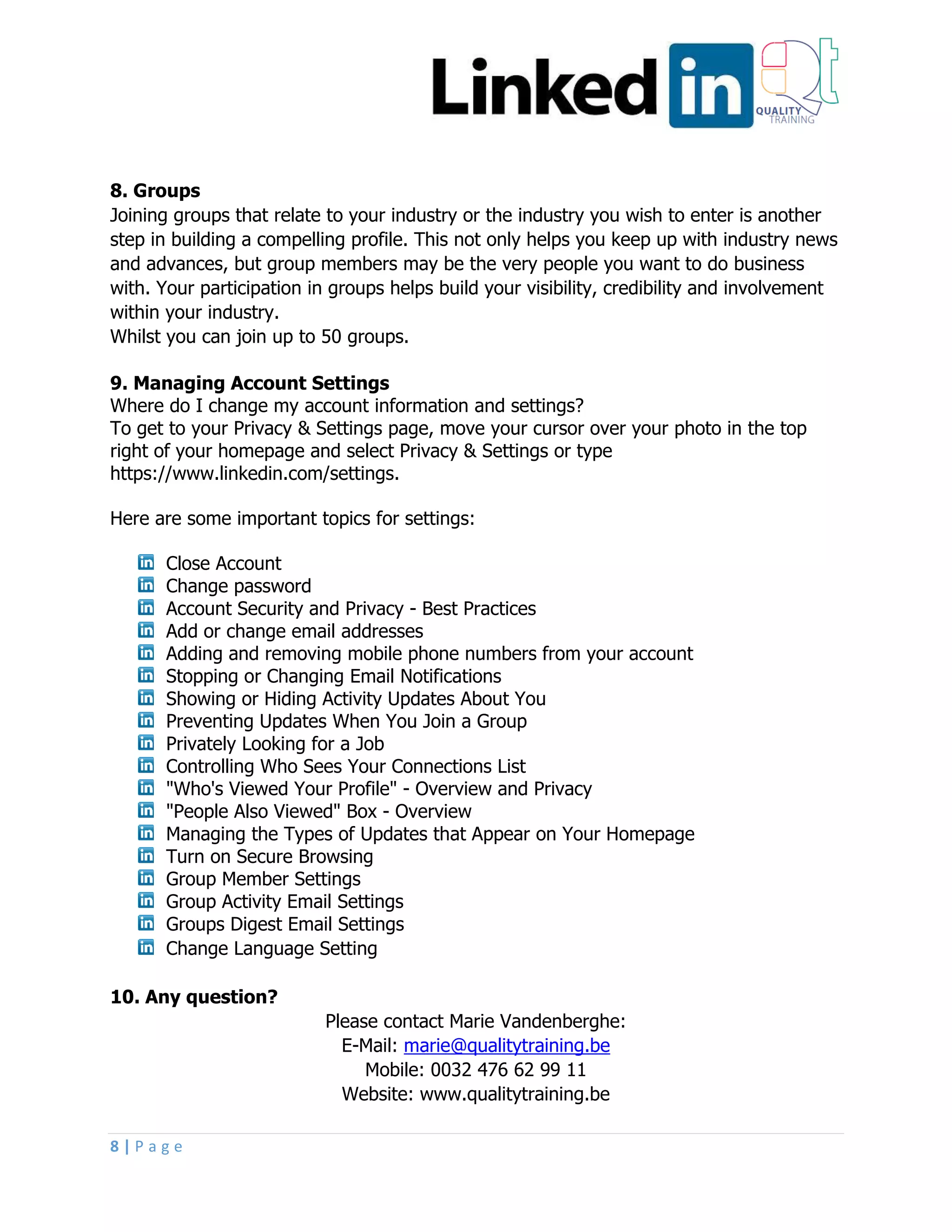 8 | P a g e
8. Groups
Joining groups that relate to your industry or the industry you wish to enter is another
step in building a compelling profile. This not only helps you keep up with industry news
and advances, but group members may be the very people you want to do business
with. Your participation in groups helps build your visibility, credibility and involvement
within your industry.
Whilst you can join up to 50 groups.
9. Managing Account Settings
Where do I change my account information and settings?
To get to your Privacy & Settings page, move your cursor over your photo in the top
right of your homepage and select Privacy & Settings or type
https://www.linkedin.com/settings.
Here are some important topics for settings:
Close Account
Change password
Account Security and Privacy - Best Practices
Add or change email addresses
Adding and removing mobile phone numbers from your account
Stopping or Changing Email Notifications
Showing or Hiding Activity Updates About You
Preventing Updates When You Join a Group
Privately Looking for a Job
Controlling Who Sees Your Connections List
"Who's Viewed Your Profile" - Overview and Privacy
"People Also Viewed" Box - Overview
Managing the Types of Updates that Appear on Your Homepage
Turn on Secure Browsing
Group Member Settings
Group Activity Email Settings
Groups Digest Email Settings
Change Language Setting
10. Any question?
Please contact Marie Vandenberghe:
E-Mail: marie@qualitytraining.be
Mobile: 0032 476 62 99 11
Website: www.qualitytraining.be
 