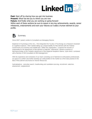5 | P a g e
Past: Start off by sharing how you got into business
Present: What has led you to where you are now
Future: And finally what you are working on going forward
Within each of these sections be sure to weave in any key achievements, awards, career
milestones, endorsements and even your failures as it adds a human element to your
profile.
 