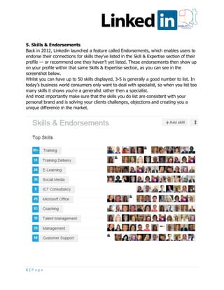6 | P a g e
5. Skills & Endorsements
Back in 2012, Linkedin launched a feature called Endorsements, which enables users to
endorse their connections for skills they’ve listed in the Skill & Expertise section of their
profile — or recommend one they haven’t yet listed. These endorsements then show up
on your profile within that same Skills & Expertise section, as you can see in the
screenshot below.
Whilst you can have up to 50 skills displayed, 3-5 is generally a good number to list. In
today’s business world consumers only want to deal with specialist, so when you list too
many skills it shows you’re a generalist rather then a specialist.
And most importantly make sure that the skills you do list are consistent with your
personal brand and is solving your clients challenges, objections and creating you a
unique difference in the market.
 