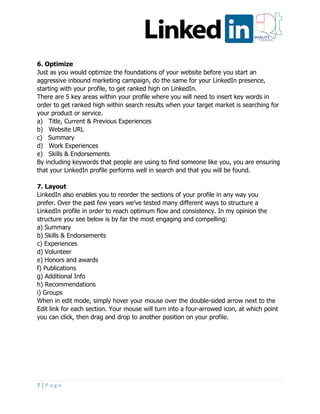 7 | P a g e
6. Optimize
Just as you would optimize the foundations of your website before you start an
aggressive inbound marketing campaign, do the same for your LinkedIn presence,
starting with your profile, to get ranked high on LinkedIn.
There are 5 key areas within your profile where you will need to insert key words in
order to get ranked high within search results when your target market is searching for
your product or service.
a) Title, Current & Previous Experiences
b) Website URL
c) Summary
d) Work Experiences
e) Skills & Endorsements
By including keywords that people are using to find someone like you, you are ensuring
that your LinkedIn profile performs well in search and that you will be found.
7. Layout
LinkedIn also enables you to reorder the sections of your profile in any way you
prefer. Over the past few years we’ve tested many different ways to structure a
LinkedIn profile in order to reach optimum flow and consistency. In my opinion the
structure you see below is by far the most engaging and compelling:
a) Summary
b) Skills & Endorsements
c) Experiences
d) Volunteer
e) Honors and awards
f) Publications
g) Additional Info
h) Recommendations
i) Groups
When in edit mode, simply hover your mouse over the double-sided arrow next to the
Edit link for each section. Your mouse will turn into a four-arrowed icon, at which point
you can click, then drag and drop to another position on your profile.
 