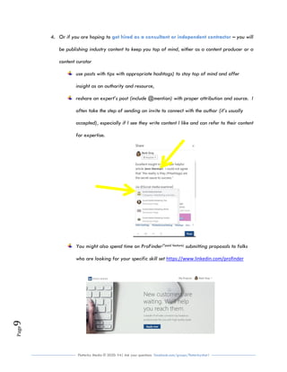 Flutterby Media © 2020: V4| Ask your questions facebook.com/groups/flutterbychat !
Page9
4. Or if you are hoping to – you willget hired as a consultant or independent contractor
be publishing industry content to keep you top of mind, either as a content producer or a
content curator
use posts with tips with appropriate hashtags) to stay top of mind and offer
insight as an authority and resource,
reshare an expert’s post (include @mention) with proper attribution and source. I
often take the step of sending an invite to connect with the author (it’s usually
accepted), especially if I see they write content I like and can refer to their content
for expertise.
You might also spend time on ProFinder(*paid feature) submitting proposals to folks
who are looking for your specific skill set https://www.linkedin.com/profinder
 
