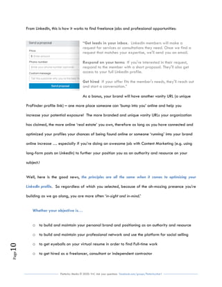 Flutterby Media © 2020: V4| Ask your questions facebook.com/groups/flutterbychat !
Page10
From LinkedIn, this is how it works to find freelance jobs and professional opportunities:
“Get leads in your inbox. LinkedIn members will make a
request for services or consultations they need. Once we find a
request that matches your expertise, we'll send you an email.
Respond on your terms If you're interested in their request,
respond to the member with a short proposal. They'll also get
access to your full LinkedIn profile.
Get hired If your offer fits the member's needs, they'll reach out
and start a conversation.”
As a bonus, your brand will have another vanity URL (a unique
ProFinder profile link) – one more place someone can ‘bump into you’ online and help you
increase your potential exposure! The more branded and unique vanity URLs your organization
has claimed, the more online ‘real estate’ you own, therefore as long as you have connected and
optimized your profiles your chances of being found online or someone ‘running’ into your brand
online increase … especially if you’re doing an awesome job with Content Marketing (e.g. using
long-form posts on LinkedIn) to further your position you as an authority and resource on your
subject.!
Well, here is the good news, the principles are all the same when it comes to optimizing your
LinkedIn profile. So regardless of which you selected, because of the ah-mazing presence you’re
building as we go along, you are more often ‘in-sight and in-mind.’
Whether your objective is…
o to build and maintain your personal brand and positioning as an authority and resource
o to build and maintain your professional network and use the platform for social selling
o to get eyeballs on your virtual resume in order to find Full-time work
o to get hired as a freelancer, consultant or independent contractor
 