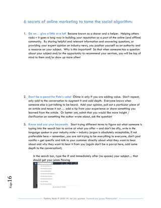 Flutterby Media © 2020: V4| Ask your questions facebook.com/groups/flutterbychat !
Page16
6 secrets of online marketing to tame the social algorithm:
1. Become known as a sharer and a helper. Helping othersGo on… give a little or a lot!
rocks – it goes a long way in building your reputation as a part of the online (and offline)
community. By sharing helpful and relevant information and answering questions, or
providing your expert opinion on industry news, you position yourself as an authority and
a resource on your subject. Why is this important? So that when someone has a question
about your subject and/or the opportunity to recommend your services, you will be top of
mind to them and/or show up more often!
2. Chime in only if you are adding value. Don’t repeat,Don’t be a parrot for Pete’s sake!
only add to the conversation to augment it and add depth. Everyone knows when
someone else is just talking to be heard. Add your opinion, pull out a particular piece of
an article and tease it out … add a tip from your experience or share something you
learned from the article. Or better yet, admit that you would like more insight /
clarification on something the author wrote about, ask the question!
3. Start trying different terms to figure out what someone isKnow and use your keywords.
typing into the search bar to arrive at what you offer – and don’t be silly, write in the
language spoken in your industry niche – industry jargon is absolutely acceptable, if not
preferable here – remember, you are not trying to be everything to everyone, don’t post
vanilla – get specific and talk to your customer directly about what they want to hear
about and why they want to hear it from you (again don’t be a parrot here, add some
depth to the conversation!).
In the search bar, type the # and immediately after (no spaces) your subject… that
should get your juices flowing
 