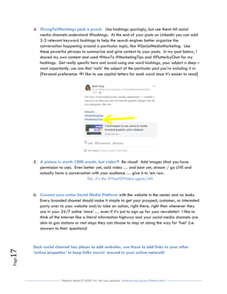 Flutterby Media © 2020: V4| Ask your questions facebook.com/groups/flutterbychat !
Page17
4. Use hashtags sparingly, but use them! All social#LongTailHashtags pack a punch.
media channels understand #hashtags. At the end of your posts on LinkedIn you can add
2-3 relevant keyword hashtags to help the search engines better organize the
conversation happening around a particular topic, like #SocialMediaMarketing. Use
these powerful phrases to summarize and give context to your posts. In my post below, I
shared my own content and used #HowTo #MarketingTips and #FlutterbyChat for my
hashtags. Get really specific here and avoid using one word hashtags, your subject is deep –
most importantly, use one that ‘nails’ the subject of the particular post you’re including it in.
{Personal preference I like to use capital letters for each word since it’s easier to read}
5. Be visual! Add images (that you haveA picture is worth 1000 words, but video?!
permission to use). Even better yet, add video … and best yet, stream / go LIVE and
actually have a conversation with your audience … give it to ‘em raw.
Yes, it’s the #YearOfVideo again/still.
6. with the website in the center and no leaks.Connect your entire Social Media Platform
Every branded channel should make it simple to get your prospect, customer, or interested
party over to your website and/or take an action, right there, right then whenever they
are in your 24/7 online ‘store’ … even if it’s just to sign up for your newsletter! I like to
think of the internet like a literal information highway and your social media channels are
akin to gas stations or rest stops they can choose to stop at along the way for ‘fuel’ (i.e.
answers to their questions)!
Each social channel has places to add websites, use those to add links to your other
‘online properties’ to keep folks movin’ around in your online network!
 