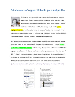 30 elements of a great LinkedIn personal profile
Hi there, I’m Barb Gray and I’m so excited to help you take this important
step on your journey toward LinkedIn Savvy-dom. In this workbook, I will
break it down in digestible and actionable chunks so you can get it done as
easily and efficiently as possible. I encourage you to use the yellow
highlighted prompts to get the most of out of this resource. Work at your own pace! If you
take it one-by-one and spend about 15 minutes a day, you’ll get it all done in about 30 days
(which is the way this workbook is set up. Use it the best way for you!).
We’re going to go through a lot of content and you might feel information overload, but the
good news is that I’m here to support you along the way and afterward… Simply join the
#FlutterbyChat group on Facebook and ask away! Your questions will be answered ASAP! I
urge you not to be shy – the chances are if you have that question, someone else does too. **
OR, it’s already been answered and you can search the group and not get stuck because it’s
already in the discussion! Also, since social media changes from time to time, as a member of
the group, you can stay current to help you be the best Social Savvy you can be 
{psst...prefer to skip ahead to get started optimizing? Flip to page 21 and get right to it}
 