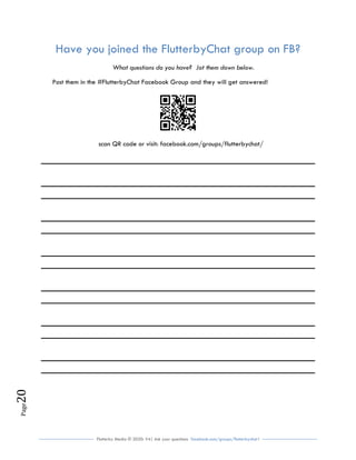 Flutterby Media © 2020: V4| Ask your questions facebook.com/groups/flutterbychat !
Page20
Have you joined the FlutterbyChat group on FB?
What questions do you have? Jot them down below.
Post them in the #FlutterbyChat Facebook Group and they will get answered!
scan QR code or visit: facebook.com/groups/flutterbychat/
 