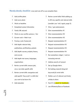 Flutterby Media © 2020: V4| Ask your questions facebook.com/groups/flutterbychat !
Page21
Handy-dandy checklist: cross each one off as you complete them:
◊ Add profile photo
◊ Add cover photo
◊ Work on headline
◊ Completed contact information
◊ Vanity URL secured
◊ Work on your profile summary / bio
◊ Current work – flesh it out
◊ Previous work: framework
◊ Add depth: relevant links,
publications, certifications, patents
◊ Add depth: courses, projects, honors,
and awards
◊ Add depth: test scores, languages,
organizations
◊ Review current skills: remove junk,
a.k.a. non-niche specific skills
◊ Review current skills: reorganize and
add specific “keywords” or skills that
you want to be known for
◊ Add education
◊ Review current skills: finish adding up
to 50 very specific and relevant skills
(consider your ‘why’ again, page 3)
◊ Give / get endorsements
◊ Give recommendation #1
◊ Give recommendation #2
◊ Give recommendation #3
◊ Request recommendation #1
◊ Request recommendation #2
◊ Request recommendation #3
◊ Request recommendation #4
◊ Run connections widget / work on
increasing network
◊ Address security of account
◊ Set up Google Alerts
◊ Do hashtag research (long-tail
keywords) & revisit skills
◊ Gather up to 5 relevant and timely
articles to share
◊ Post #1 {{ submit for feedback}}
◊ Join #FlutterbyChat on Facebook
 