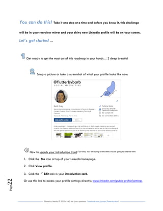 Flutterby Media © 2020: V4| Ask your questions facebook.com/groups/flutterbychat !
Page22
You can do this! Take it one step at a time and before you know it, this challenge
will be in your rearview mirror and your shiny new LinkedIn profile will be on your screen.
Let’s get started …
Get ready to get the most out of this roadmap in your hands… 2 deep breaths!
Snap a picture or take a screenshot of what your profile looks like now:
How to update your Introduction Card (^)a fancy way of saying all the items we are going to address here
1. Click the Me icon at top of your LinkedIn homepage.
2. Click View profile.
3. Click the Edit icon in your introduction card.
Or use this link to access your profile settings directly: www.linkedin.com/public-profile/settings
 