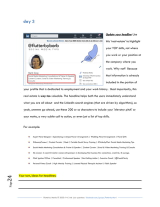Flutterby Media © 2020: V4| Ask your questions facebook.com/groups/flutterbychat !
Page24
day 3
Update your headline Use
this 'real-estate' to highlight
your TOP skills, not where
you work or your position at
the company where you
work. Why not? Because
that information is already
included in the portion of
your profile that is dedicated to employment and your work history. Most importantly, this
real estate is way too valuable. The headline helps both the users immediately understand
what you are all about and the LinkedIn search engines (that are driven by algorithms), so
yeah, ummmm go ahead, use these 200 or so characters to include your 'elevator pitch' or
your motto, a very subtle call to action, or even just a list of top skills.
For example:
Expert Floral Designer | Specializing in Unique Flower Arrangements | Wedding Floral Arrangements | Floral Gifts
#MommyPreneur | Content Curator | Geek | Portable Social Savvy Training | #FlutterbyChat: Social Media Marketing Tips
Social Media Marketing Consultations & Trainer & Speaker | Content Curator | Email & Video Marketing Training & Consults
My mission: to coach & mentor women entrepreneurs in developing their business thru connections, creativity, & courage.
Chief Ignition Officer | Consultant | Professional Speaker | Best-Selling Author | Executive Coach | @CoachClarity
Personal Fitness Coach | High Intensity Training | Licensed Physical Therapist Assistant | Public Speaker
Your turn, ideas for headlines:
 