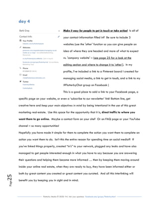 Flutterby Media © 2020: V4| Ask your questions facebook.com/groups/flutterbychat !
Page25
day 4
Make it easy for people to get in touch or take action! Is all of
your contact information filled in? Be sure to include 3
websites (use the 'other' function so you can give people an
idea of where they are headed and more of what to expect
vs. 'company website' – (see page 25 for a look at the
editing section and where to change it to ‘other’). In my
profile, I’ve included a link to a Pinterest board I created for
managing social media, a link to get in touch, and a link to my
#FlutterbyChat group on Facebook (
This is a good place to add a link to your Facebook page, a
specific page on your website, or even a ‘subscribe to our newsletter’ link! Bottom line, get
creative here and keep your main objectives in mind by being intentional in the use of this great
marketing real-estate. Use this space for the opportunity that it is, direct traffic to where you
want them to go online. Maybe a contact form on your site? Or an FAQ page or your YouTube
channel – so many opportunities!
Hopefully you have made it simple for them to complete the action you want them to complete an
action you want them to do. Isn’t this the entire reason for spending time on social media?! If
you’ve linked things properly, created “in’s” to your network, plugged any leaks and have also
managed to get people interested enough in what you have to say because you are answering
their questions and helping them become more informed … then by keeping them moving around
inside your online real estate, when they are ready to buy, they have been informed either or
both by great content you created or great content you curated. And all this interlinking will
benefit you by keeping you in sight and in mind.
 