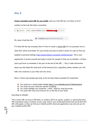 Flutterby Media © 2020: V4| Ask your questions facebook.com/groups/flutterbychat !
Page27
day 5
Create a branded custom URL for your profile. Look up in the URL bar, are there a lot of
numbers at the end, like below screenshot:
Or, does it look like this:
If it looks like the top example, then it’s time to create a vanity URL for two purposes: one to
claim that ‘online real estate’ for your brand, and also to make it easier for users to find you
(update in personal settings: https://www.linkedin.com/public-profile/settings). This is your
opportunity to brand yourself and make it easier for people to find you on LinkedIn – all they
(and you!) have to remember is the part at the end of the URL … Plus, it adds information
about you that helps the ‘back-end’ of the channel (a.k.a. algorithm), better matches you with
folks who would be in your tribe and vice versa.
Here is where most people get stuck, so let me share these examples for inspiration:
You could use a social media handle: https://www.linkedin.com/in/flutterbybarb
You could use your niche plus specific targeting
You could spotlight your expertise / niche / field by using keywords:
You could add what you’re known for or the title of your book
According to LinkedIn:
“Your custom URL can have 5-30 letters or numbers. Don't use spaces, symbols, or special characters.
We recommend using a variation of your name and/or your professional brand since you'll share this
URL with people, so they can find your LinkedIn profile. Some job applications may also ask you for
your LinkedIn profile URL.”
 