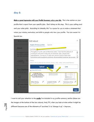 Flutterby Media © 2020: V4| Ask your questions facebook.com/groups/flutterbychat !
Page28
day 6
Make a great impression with your Profile Summary, a.k.a. your bio. This is the section on your
profile that is apart from your specific jobs. Don’t skimp on this step. This is your calling card
and your sales pitch. According to LinkedIn, this “is a space for you to make a statement that
voices your mission, motivation, and skills to people who view your profile. You can create it in
Spanish too.
I want to call your attention to the media I’ve included in my profile summary section (these are
the images at the bottom of the box above). And, FYI, when you look at mine online it might be
different because one of the elements of ‘savviness’ is to ‘change it up’ – improve.
 