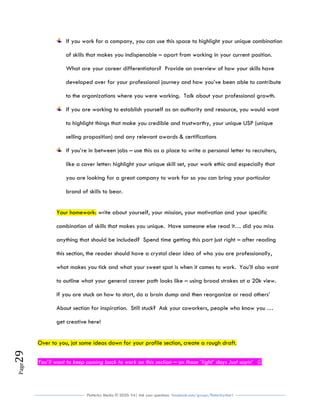 Flutterby Media © 2020: V4| Ask your questions facebook.com/groups/flutterbychat !
Page29
If you work for a company, you can use this space to highlight your unique combination
of skills that makes you indispenable – apart from working in your current position.
What are your career differentiators? Provide an overview of how your skills have
developed over for your professional journey and how you’ve been able to contribute
to the organizations where you were working. Talk about your professional growth.
If you are working to establish yourself as an authority and resource, you would want
to highlight things that make you credible and trustworthy, your unique USP (unique
selling proposition) and any relevant awards & certifications
If you’re in between jobs – use this as a place to write a personal letter to recruiters,
like a cover letter: highlight your unique skill set, your work ethic and especially that
you are looking for a great company to work for so you can bring your particular
brand of skills to bear.
Your homework: write about yourself, your mission, your motivation and your specific
combination of skills that makes you unique. Have someone else read it… did you miss
anything that should be included? Spend time getting this part just right – after reading
this section, the reader should have a crystal clear idea of who you are professionally,
what makes you tick and what your sweet spot is when it comes to work. You’ll also want
to outline what your general career path looks like – using broad strokes at a 20k view.
If you are stuck on how to start, do a brain dump and then reorganize or read others’
About section for inspiration. Still stuck? Ask your coworkers, people who know you …
get creative here!
Over to you, jot some ideas down for your profile section, create a rough draft.
You’ll want to keep coming back to work on this section – on those ‘light’ days Just sayin’ 
 