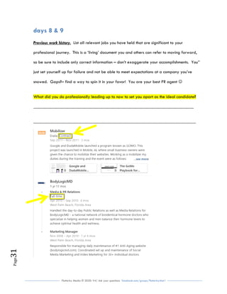 Flutterby Media © 2020: V4| Ask your questions facebook.com/groups/flutterbychat !
Page31
days 8 & 9
Previous work history. List all relevant jobs you have held that are significant to your
professional journey. This is a ‘living’ document you and others can refer to moving forward,
so be sure to include only correct information – don’t exaggerate your accomplishments. You’’
just set yourself up for failure and not be able to meet expectations at a company you’ve
snowed. Gaps?– find a way to spin it in your favor! You are your best PR agent 
What did you do professionally leading up to now to set you apart as the ideal candidate?
________________________________________________________________________
_________________________________________________________________________
 