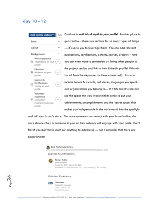 Flutterby Media © 2020: V4| Ask your questions facebook.com/groups/flutterbychat !
Page34
day 10 - 12
Continue to add lots of depth to your profile! Another place to
get creative - there are sections for so many types of things
… it's up to you to leverage them! You can add relevant
publications, certifications, patents, courses, projects – here
you can even make a connection by listing other people in
the project section and link to their LinkedIn profile! Win-win
for all from the exposure for those connected!). You can
include honors & awards, test scores, languages you speak
and organizations you belong to… If it fits and it’s relevant,
use the space the way it best makes sense to put your
achievements, accomplishments and the ‘secret sauce’ that
makes you indispensable in the work-world into the spotlight
and tell your brand’s story. The more someone can connect with your brand online, the
more chances they or someone in your or their network will engage with your posts. Don’t
fret if you don’t have much (or anything to add here) … just a reminder that there are
opportunities!
 