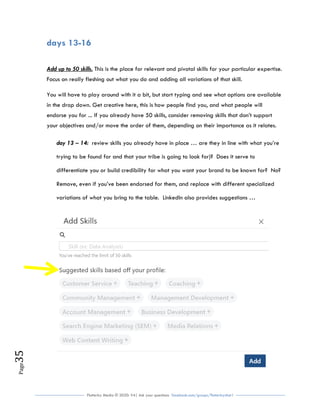 Flutterby Media © 2020: V4| Ask your questions facebook.com/groups/flutterbychat !
Page35
days 13-16
Add up to 50 skills. This is the place for relevant and pivotal skills for your particular expertise.
Focus on really fleshing out what you do and adding all variations of that skill.
You will have to play around with it a bit, but start typing and see what options are available
in the drop down. Get creative here, this is how people find you, and what people will
endorse you for ... If you already have 50 skills, consider removing skills that don’t support
your objectives and/or move the order of them, depending on their importance as it relates.
day 13 – 14: review skills you already have in place … are they in line with what you’re
trying to be found for and that your tribe is going to look for)? Does it serve to
differentiate you or build credibility for what you want your brand to be known for? No?
Remove, even if you’ve been endorsed for them, and replace with different specialized
variations of what you bring to the table. LinkedIn also provides suggestions …
 
