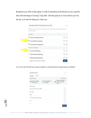 Flutterby Media © 2020: V4| Ask your questions facebook.com/groups/flutterbychat !
Page36
Reorganize your skills so they appear in order of importance and relevance to your expertise
And, take advantage of ‘pinning’ 3 top skills. Click the push pin so it turns blue to ‘pin it to
the top’ so it’s the first thing your visitors see.
You can also take the skills quiz and get a badge for a specialized skill and supporting your credibility!
 