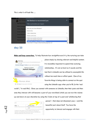 Flutterby Media © 2020: V4| Ask your questions facebook.com/groups/flutterbychat !
Page42
This is what it will look like …
day 25
Make and keep connections. To help illustrate how straightforward it is, the nurturing can take
place simply by sharing relevant and helpful content.
It is incredibly important to spend time nurturing
relationships. It’s not as hard as it sounds and the
tool that is LinkedIn can be utilized to accomplish this
without too much time or effort spent. One of my
favorite things is being able to connect on the spot
using the LinkedIn app when you’re IRL (in the ‘real
world’ / ‘in real life’). Once you connect with someone on LinkedIn, then their posts and then
ones they interact with will become a part of your newsfeed (which you can turn the volume
up and down at your discretion by using the 3 dots at top of a post and ‘unfollowing that
person’ – that does not disconnect you). – and the
beautiful part about that? You have the
opportunity to interact and engage with their
 