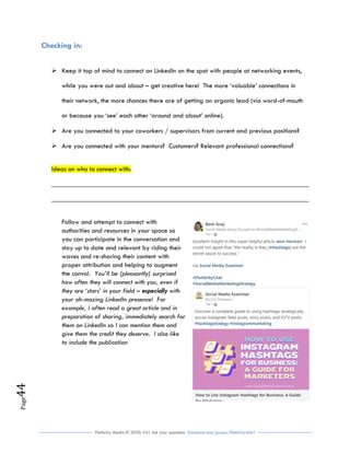 Flutterby Media © 2020: V4| Ask your questions facebook.com/groups/flutterbychat !
Page44
Checking in:
 Keep it top of mind to connect on LinkedIn on the spot with people at networking events,
while you were out and about – get creative here! The more ‘valuable’ connections in
their network, the more chances there are of getting an organic lead (via word-of-mouth
or because you ‘see’ each other ‘around and about’ online).
 Are you connected to your coworkers / supervisors from current and previous positions?
 Are you connected with your mentors? Customers? Relevant professional connections?
Ideas on who to connect with:
___________________________________________________________________________
___________________________________________________________________________
Follow and attempt to connect with
authorities and resources in your space so
you can participate in the conversation and
stay up to date and relevant by riding their
waves and re-sharing their content with
proper attribution and helping to augment
the convo!. You’ll be (pleasantly) surprised
how often they will connect with you, even if
they are ‘stars’ in your field – especially with
your ah-mazing LinkedIn presence! For
example, I often read a great article and in
preparation of sharing, immediately search for
them on LinkedIn so I can mention them and
give them the credit they deserve. I also like
to include the publication
 