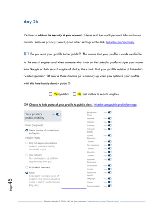 Flutterby Media © 2020: V4| Ask your questions facebook.com/groups/flutterbychat !
Page45
day 26
It’s time to address the security of your account. Never add too much personal information or
details. Address privacy (security) and other settings at this link: linkedin.com/psettings/
#1 Do you want your profile to be ‘public’? This means that your profile is made available
to the search engines and when someone who is not on the LinkedIn platform types your name
into Google or their search engine of choice, they could find your profile outside of LinkedIn’s
‘walled garden.’ Of course those chances go waaaaay up when you optimize your profile
with this here handy-dandy guide 
Yes (public) No (not visible to search engines
OR Choose to hide parts of your profile to public view: linkedin.com/public-profile/settings
 