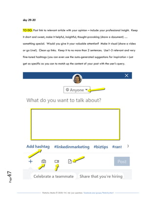 Flutterby Media © 2020: V4| Ask your questions facebook.com/groups/flutterbychat !
Page47
day 29-30
TO DO: Post link to relevant article with your opinion – include your professional insight. Keep
it short and sweet, make it helpful, insightful, thought-provoking (share a document) …
something special. Would you give it your valuable attention? Make it visual (share a video
or go Live!). Clean up links. Keep it to no more than 2 sentences. Use1-3 relevant and very
fine-tuned hashtags (you can even use the auto-generated suggestions for inspiration – just
get as specific as you can to match up the content of your post with the user’s query.
 
