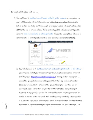 Flutterby Media © 2020: V4| Ask your questions facebook.com/groups/flutterbychat !
Page4
So, here is a little about each one …
1) You might want to on your subject– soposition yourself as an authority and a resource
you would be sharing relevant information and writing long-form articles (see examples
below) to share knowledge and funnel people over to your website with a soft call-to-action
(CTA) at the end of all your articles. You’d continually publish helpful/relevant/digestible
content to {this can be accomplished either as abuild your reputation as a thought leader
content curator or content producer or best case scenario, a combination of both}.
2. Your intention may be to –build your network and use the platform for social selling
you will spend most of your time connecting and nurturing these connections in relevant
LinkedIn groups (https://www.linkedin.com/groups/), chiming in where appropriate …
some of the groups that are relevant to you will likely have big numbers of members
(check out screenshot below of some of the groups I belong to – and these are all
specialized, places online where people who want to ‘talk’ about a subject can get
together). In my opinion, – you can still easily stand out since very few participate, but
instead sit like flies on the wall [which there is nothing wrong with that!]. My suggestion
is to get in the right groups and really take a lead in the conversation, you’ll be identified
by LinkedIn as a contributor and your replies and discussions will get a little umph… of
 