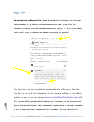Flutterby Media © 2020: V4| Ask your questions facebook.com/groups/flutterbychat !
Page49
days 31+
Get involved in the social aspect of this channel. Are you following Influencers and companies
that are relevant to you and your business (look at this with a very broad brush! E.g.
competitors, providers, authorities, industry entities and on and on…?) This is a great way to
find out what's going on and join in the ongoing conversation. For example,
Take some time to fine-tune your newsfeed by customizing your preferences to determine
what shows up more and what shows up less. Turn the volume up and down on what subjects
and who you want to hear from (manage: linkedin.com/feed/follow/?trk=psettings_feed_prefs).
BTW, you can unfollow someone without disconnecting. That means you will stop seeing their
posts in your newsfeed, but they’ll stay a connection. You can choose to disconnect completely
or start to follow them again. You’re in control of your feed. Your time is valuable, so if
 