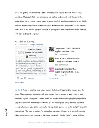 Flutterby Media © 2020: V4| Ask your questions facebook.com/groups/flutterbychat !
Page50
you’re not getting value from the profiles and companies you’ve chosen to follow, keep
tweaking! Check out what your connections are posting and chime in (only to add to the
conversation, not to repeat - avoid being a parrot here!). If you have something to say that is
in-depth, write a long-form article to share your knowledge and set yourself apart- the cool
part is that all the articles you post will 'live on' your profile and be available at all times (to
both users and search engines)!
Pro-tip  Focus on creating ‘evergreen’ content that doesn’t ‘age’ and is relevant over the
years. There are many authorities still using content from a number of years ago – both
because it’s great “evergreen” content that is still helpful and useful to people trying to learn
subject ‘x,’ or inform themselves about topic ‘y.’ The really good news, the more you have
people returning to your older content, the more points it gets as far as the almighty algorithm
is concerned. The type of content I’m suggesting you create is based a lot on the frequently
asked questions you get, or some of the things you would consider ‘basic’… those ‘building
 