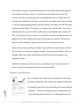 Flutterby Media © 2020: V4| Ask your questions facebook.com/groups/flutterbychat !
Page52
Here I caution you again to spend time listening to the conversation before simply jumping in
and posting and chiming in. There is a way that each social media channel works – the
unwritten rules that you can only pick up on by spending some time on it. Spend some time
studying your newsfeed and what others in your network are posting and how they are doing
it. Are they getting engagement (likes, comments, shares)? Yes? Follow suit! No? Find others
who have valuable content. If it speaks to you, engage with it and the author. You can start
following them when you arrive at their profile and you can potentially seek to connect with
them. If they interact with your content or you with theirs, it indirectly increases the chances of
getting in front of their audience and at the very least, gets your name out. The more you
build your online credibility by being social, the more your ‘street cred’ will go up.
Above all, ensure that everything you include in your profile is accurate and does not stretch
the truth. This is your reputation, manage it carefully. Use this powerful channel to share your
message, further your mission, and build your personal brand and drive people to your
(optimized) website.
Consider it marketing you and your services or products every day – who doesn’t have 15
minutes to do that if the payoff for the activity will come ten-fold?.
PUTTING A LITTLE BOW ON IT:
Take a snapshot of your profile today and compare it to the picture
from about a month ago! This is what my shiny updated one looks like!
I’m incredibly proud of the work and learning you’ve done during this
challenge … if there was something you feel is missing and/or you
have additional questions about, join my #FlutterbyChat group on
 