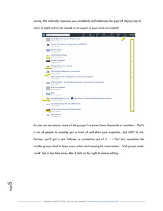 Flutterby Media © 2020: V4| Ask your questions facebook.com/groups/flutterbychat !
Page5
course, this indirectly improves your credibility and addresses the goal of staying top of
mind, in sight and to be viewed as an expert in your niche on LinkedIn
As you can see above, some of the groups I’ve joined have thousands of members. That’s
a ton of people to possibly get in front of and show your expertise , but NOT to sell.
Perhaps you’ll get a new follower or connection out of it … I find that sometimes the
smaller groups tend to have more active and meaningful conversation. Find groups under
‘work’ tab in top blue menu. Use 3 dots on far right to access editing.
 