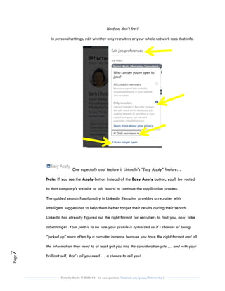 Flutterby Media © 2020: V4| Ask your questions facebook.com/groups/flutterbychat !
Page7
Hold on, don’t fret!
In personal settings, edit whether only recruiters or your whole network sees that info.
One especially cool feature is LinkedIn’s “Easy Apply” feature…
Note: If you see the Apply button instead of the Easy Apply button, you'll be routed
to that company's website or job board to continue the application process.
The guided search functionality in LinkedIn Recruiter provides a recruiter with
intelligent suggestions to help them better target their results during their search.
LinkedIn has already figured out the right format for recruiters to find you, now, take
advantage! Your part is to be sure your profile is optimized so it’s chances of being
“picked up” more often by a recruiter increase because you have the right format and all
the information they need to at least get you into the consideration pile … and with your
brilliant self, that’s all you need … a chance to sell you!
 