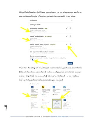 Flutterby Media © 2020: V4| Ask your questions facebook.com/groups/flutterbychat !
Page8
Get notified of positions that fit your parameters … you can set up as many specifics as
you want so you have the information you need when you need it … see below:
If you have the setting ‘on’ for getting job recommendations, you’ll see a screen like this:
{take note how alumni are mentioned, whether or not you share connections in common
and how long the job has been posted} Like most social channels you can tweak and
improve the types of information contained in your Newsfeed.
 