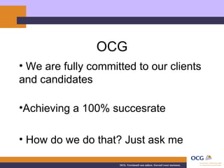 OCG We are fully committed to our clients and candidates Achieving a 100% succesrate How do we do that? Just ask me 