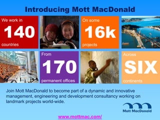 From
170
permanent offices
We work in
140
countries
Across
SIX
continents
On some
16k
projects
Introducing Mott MacDonald
Join Mott MacDonald to become part of a dynamic and innovative
management, engineering and development consultancy working on
landmark projects world-wide.
www.mottmac.com/
 
