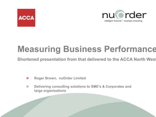 Measuring Business Performance Shortened presentation from that delivered to the ACCA North West  	Roger Brown,  nuOrder Limited  	Delivering consulting solutions to SME’s & Corporates and 	large organisations 