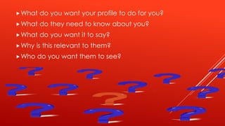 What do you want your profile to do for you?
What do they need to know about you?
What do you want it to say?
Why is this relevant to them?
Who do you want them to see?
 