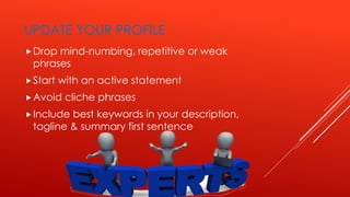 UPDATE YOUR PROFILE
Drop mind-numbing, repetitive or weak
phrases
Start with an active statement
Avoid cliche phrases
Include best keywords in your description,
tagline & summary first sentence
 