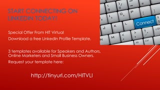 START CONNECTING ON
LINKEDIN TODAY!
Special Offer From HIT Virtual
Download a free LinkedIn Profile Template.
3 templates available for Speakers and Authors,
Online Marketers and Small Business Owners.
Request your template here:
http://tinyurl.com/HITVLI
 