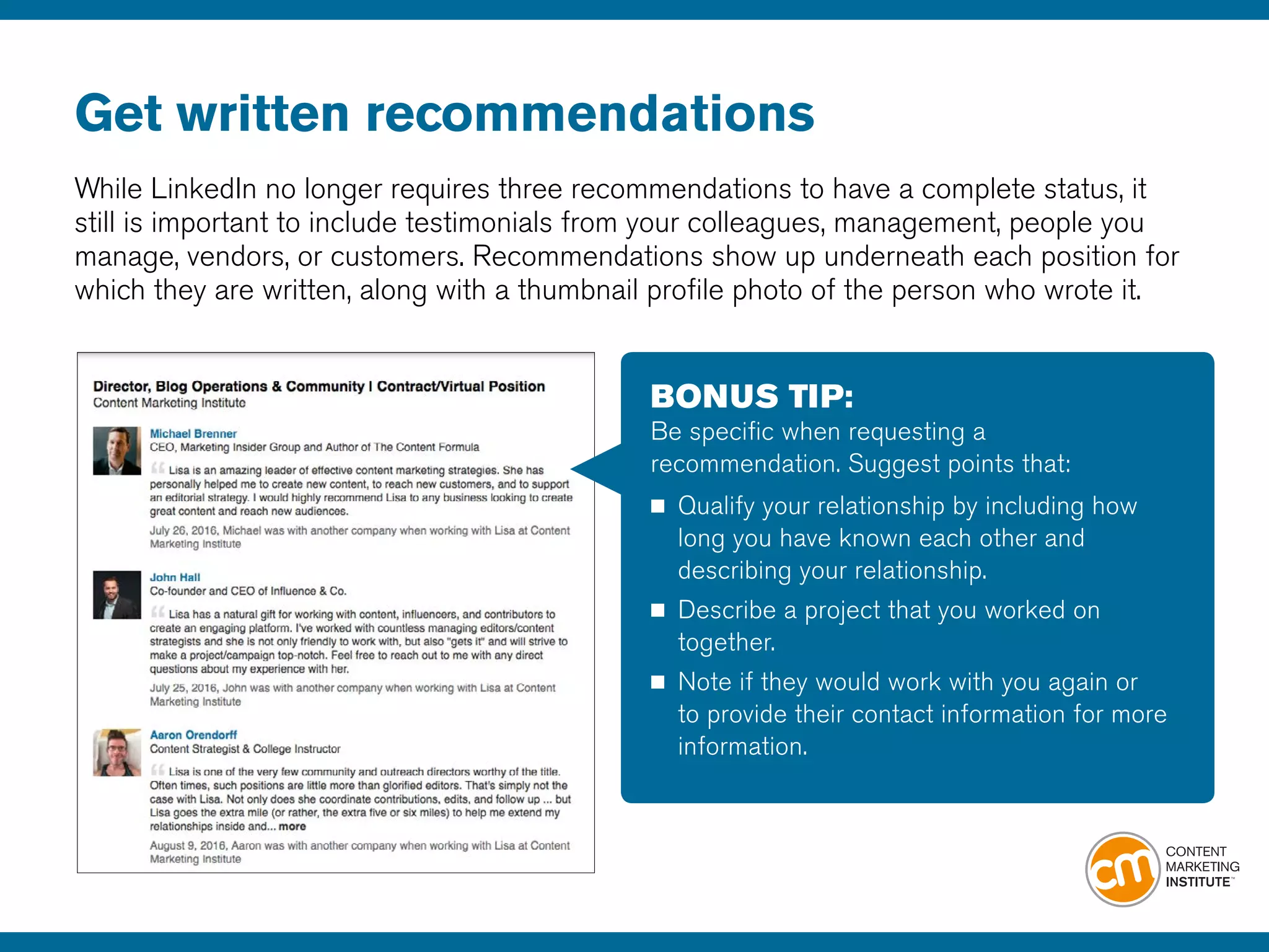 Get written recommendations
While LinkedIn no longer requires three recommendations to have a complete status, it
still is important to include testimonials from your colleagues, management, people you
manage, vendors, or customers. Recommendations show up underneath each position for
which they are written, along with a thumbnail profile photo of the person who wrote it.
BONUS TIP:
Be specific when requesting a
recommendation. Suggest points that:
■	 Qualify your relationship by including how
	 long you have known each other and
	 describing your relationship.
■	 Describe a project that you worked on 		
	together.
■	 Note if they would work with you again or 	
	 to provide their contact information for more 	
	information.
 