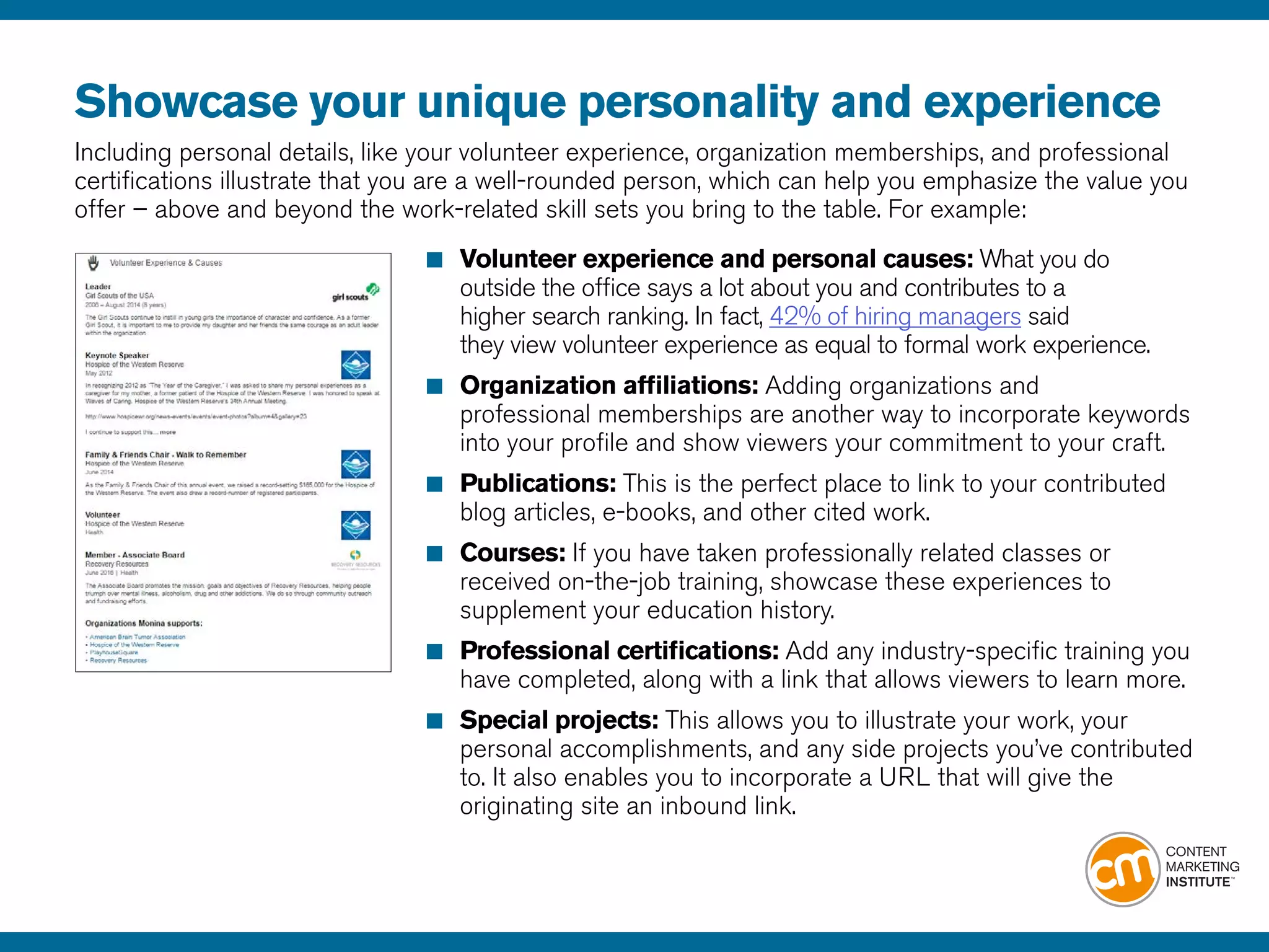 Showcase your unique personality and experience
Including personal details, like your volunteer experience, organization memberships, and professional
certifications illustrate that you are a well-rounded person, which can help you emphasize the value you
offer – above and beyond the work-related skill sets you bring to the table. For example:
■	 Volunteer experience and personal causes: What you do 			
	 outside the office says a lot about you and contributes to a 				
	 higher search ranking. In fact, 42% of hiring managers said
	 they view volunteer experience as equal to formal work experience.
■	 Organization affiliations: Adding organizations and
	 professional memberships are another way to incorporate keywords 	
	 into your profile and show viewers your commitment to your craft.
■	 Publications: This is the perfect place to link to your contributed 		
	 blog articles, e-books, and other cited work.
■	 Courses: If you have taken professionally related classes or
	 received on-the-job training, showcase these experiences to
	 supplement your education history.
■	 Professional certifications: Add any industry-specific training you 	
	 have completed, along with a link that allows viewers to learn more.
■	 Special projects: This allows you to illustrate your work, your 	
	 personal accomplishments, and any side projects you’ve contributed
	 to. It also enables you to incorporate a URL that will give the
	 originating site an inbound link.
 
