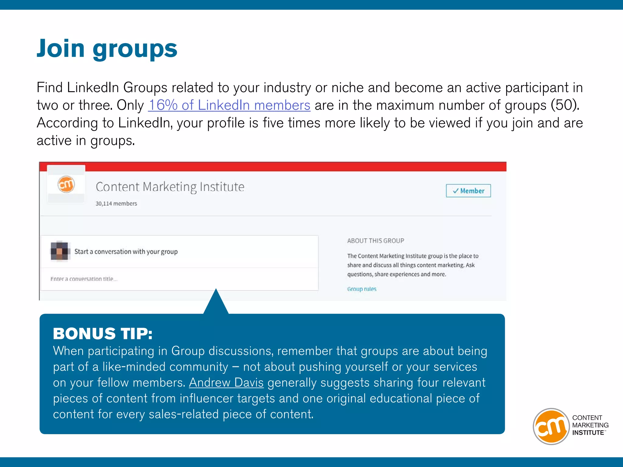 Join groups
Find LinkedIn Groups related to your industry or niche and become an active participant in
two or three. Only 16% of LinkedIn members are in the maximum number of groups (50).
According to LinkedIn, your profile is five times more likely to be viewed if you join and are
active in groups.
BONUS TIP:
When participating in Group discussions, remember that groups are about being
part of a like-minded community – not about pushing yourself or your services
on your fellow members. Andrew Davis generally suggests sharing four relevant
pieces of content from influencer targets and one original educational piece of
content for every sales-related piece of content.
 