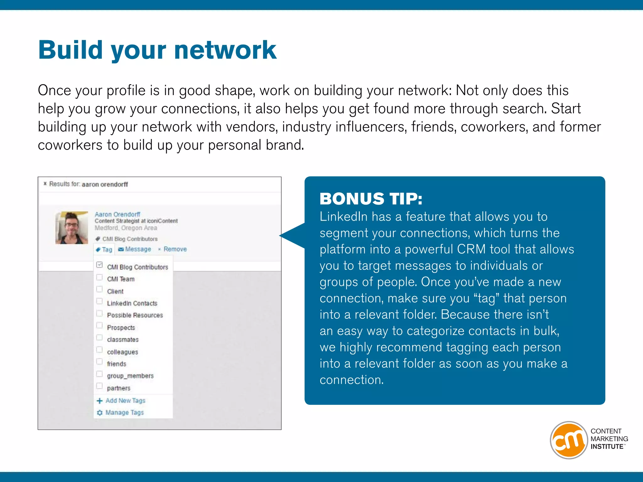 Build your network
Once your profile is in good shape, work on building your network: Not only does this
help you grow your connections, it also helps you get found more through search. Start
building up your network with vendors, industry influencers, friends, coworkers, and former
coworkers to build up your personal brand. 
BONUS TIP:
LinkedIn has a feature that allows you to
segment your connections, which turns the
platform into a powerful CRM tool that allows
you to target messages to individuals or
groups of people. Once you’ve made a new
connection, make sure you “tag” that person
into a relevant folder. Because there isn’t
an easy way to categorize contacts in bulk,
we highly recommend tagging each person
into a relevant folder as soon as you make a
connection.
 