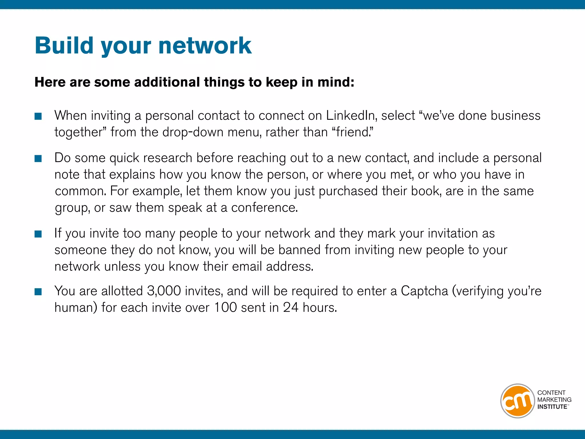 Build your network
Here are some additional things to keep in mind:
■	 When inviting a personal contact to connect on LinkedIn, select “we’ve done business 		
	 together” from the drop-down menu, rather than “friend.” 
■	 Do some quick research before reaching out to a new contact, and include a personal 		
	 note that explains how you know the person, or where you met, or who you have in 		
		common. For example, let them know you just purchased their book, are in the same 		
		group, or saw them speak at a conference.
■	 If you invite too many people to your network and they mark your invitation as
	 someone they do not know, you will be banned from inviting new people to your 			
	 network unless you know their email address.
■	 You are allotted 3,000 invites, and will be required to enter a Captcha (verifying you’re
	 human) for each invite over 100 sent in 24 hours.
 
