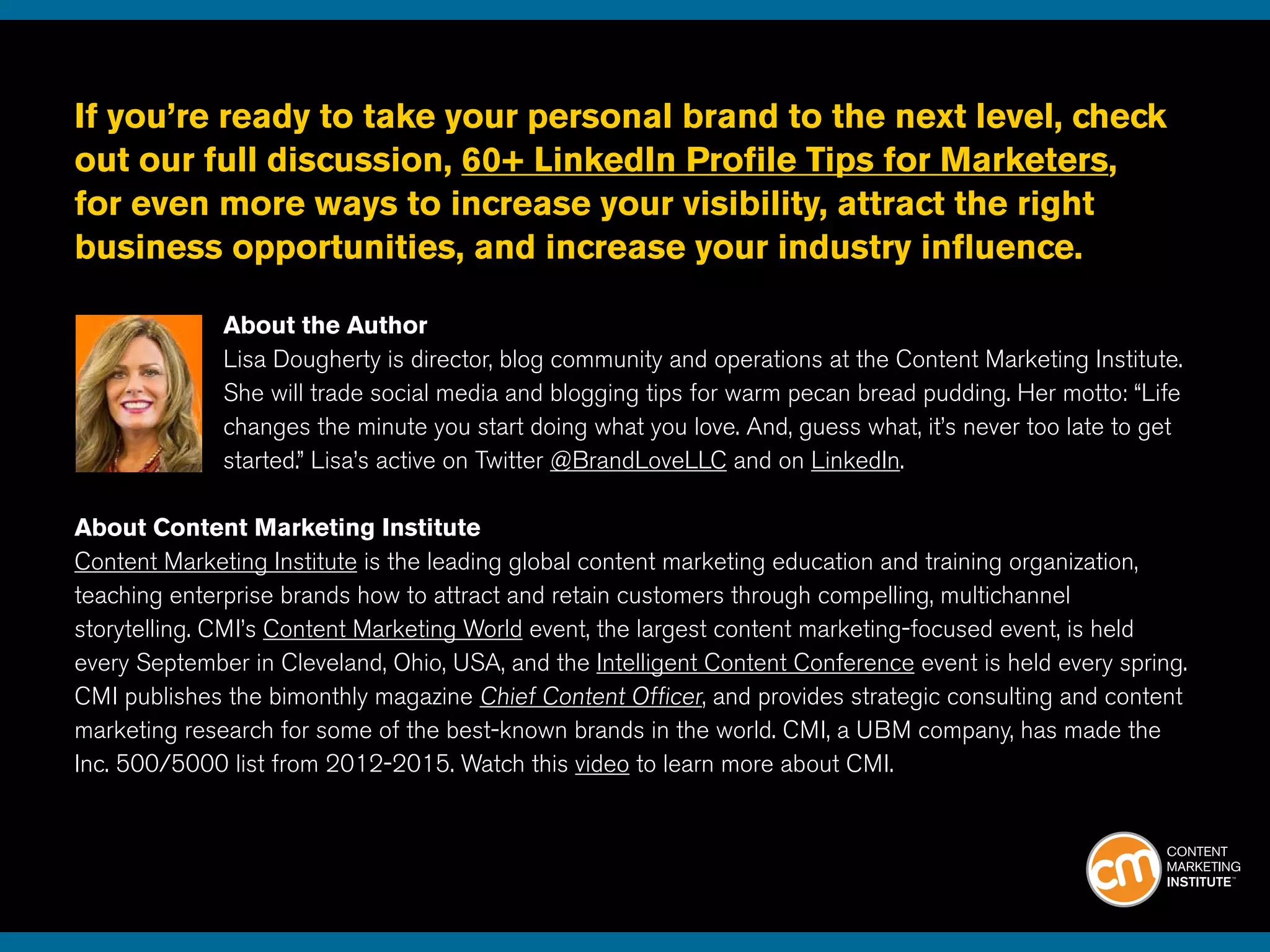 If you’re ready to take your personal brand to the next level, check
out our full discussion, 60+ LinkedIn Profile Tips for Marketers,
for even more ways to increase your visibility, attract the right
business opportunities, and increase your industry influence. 	
About the Author
Lisa Dougherty is director, blog community and operations at the Content Marketing Institute.
She will trade social media and blogging tips for warm pecan bread pudding. Her motto: “Life
changes the minute you start doing what you love. And, guess what, it’s never too late to get
started.” Lisa’s active on Twitter @BrandLoveLLC and on LinkedIn.
About Content Marketing Institute
Content Marketing Institute is the leading global content marketing education and training organization,
teaching enterprise brands how to attract and retain customers through compelling, multichannel
storytelling. CMI’s Content Marketing World event, the largest content marketing-focused event, is held
every September in Cleveland, Ohio, USA, and the Intelligent Content Conference event is held every spring.
CMI publishes the bimonthly magazine Chief Content Officer, and provides strategic consulting and content
marketing research for some of the best-known brands in the world. CMI, a UBM company, has made the
Inc. 500/5000 list from 2012-2015. Watch this video to learn more about CMI.
 
