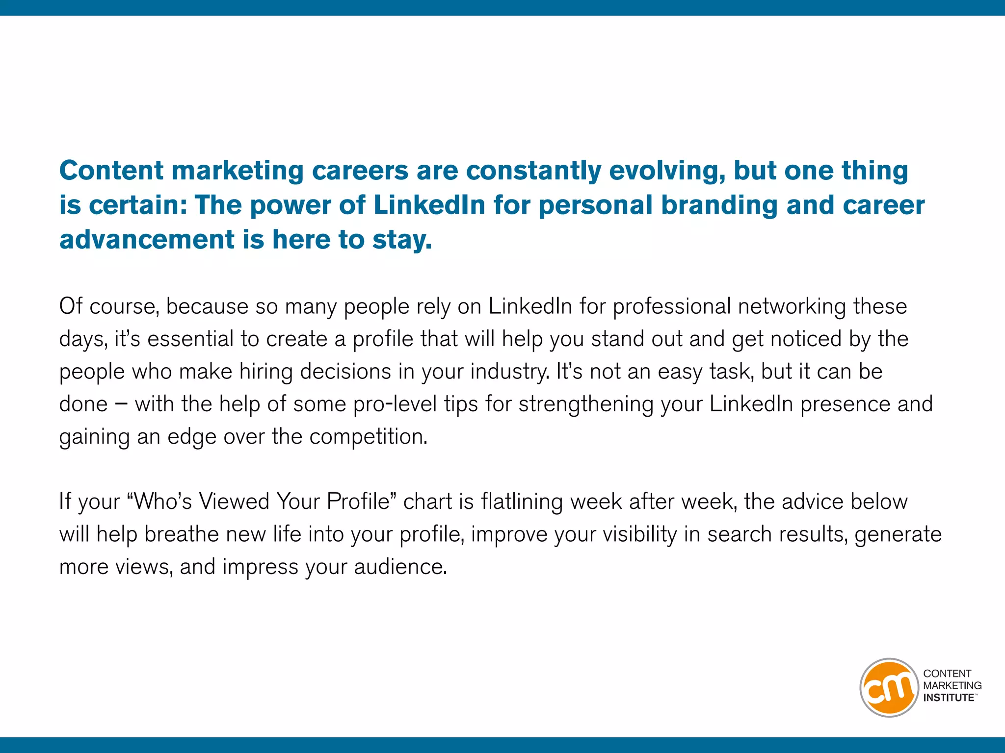 Content marketing careers are constantly evolving, but one thing
is certain: The power of LinkedIn for personal branding and career
advancement is here to stay.
Of course, because so many people rely on LinkedIn for professional networking these
days, it’s essential to create a profile that will help you stand out and get noticed by the
people who make hiring decisions in your industry. It’s not an easy task, but it can be
done – with the help of some pro-level tips for strengthening your LinkedIn presence and
gaining an edge over the competition.
If your “Who’s Viewed Your Profile” chart is flatlining week after week, the advice below
will help breathe new life into your profile, improve your visibility in search results, generate
more views, and impress your audience.
 